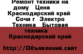 Ремонт техники на дому › Цена ­ 500 - Краснодарский край, Сочи г. Электро-Техника » Бытовая техника   . Краснодарский край